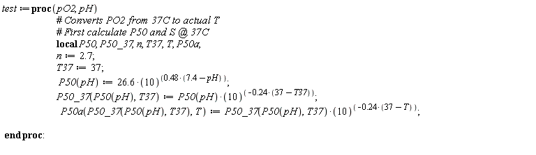 test := proc (pO2, pH) local P50, P50_37, n, T37, T, P50a; n := 2.7; T37 := 37; P50(pH) := 26.6*10^(.48*(7.4-pH)); P50_37(P50(pH), T37) := P50(pH)*10^((-1)*.24*(37-T37)); P50a(P50_37(P50(pH), T37), T) := P50_37(P50(pH), T37)*10^((-1)*.24*(37-T)) end proc