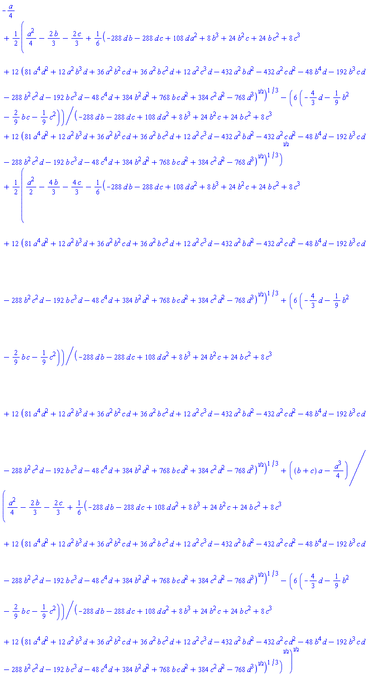 -(1/4)*a+(1/2)*((1/4)*a^2-(2/3)*b-(2/3)*c+(1/6)*(-288*d*b-288*d*c+108*d*a^2+8*b^3+24*b^2*c+24*b*c^2+8*c^3+12*(81*a^4*d^2+12*a^2*b^3*d+36*a^2*b^2*c*d+36*a^2*b*c^2*d+12*a^2*c^3*d-432*a^2*b*d^2-432*a^2*c*d^2-48*b^4*d-192*b^3*c*d-288*b^2*c^2*d-192*b*c^3*d-48*c^4*d+384*b^2*d^2+768*b*c*d^2+384*c^2*d^2-768*d^3)^(1/2))^(1/3)-6*(-(4/3)*d-(1/9)*b^2-(2/9)*b*c-(1/9)*c^2)/(-288*d*b-288*d*c+108*d*a^2+8*b^3+24*b^2*c+24*b*c^2+8*c^3+12*(81*a^4*d^2+12*a^2*b^3*d+36*a^2*b^2*c*d+36*a^2*b*c^2*d+12*a^2*c^3*d-432*a^2*b*d^2-432*a^2*c*d^2-48*b^4*d-192*b^3*c*d-288*b^2*c^2*d-192*b*c^3*d-48*c^4*d+384*b^2*d^2+768*b*c*d^2+384*c^2*d^2-768*d^3)^(1/2))^(1/3))^(1/2)+(1/2)*((1/2)*a^2-(4/3)*b-(4/3)*c-(1/6)*(-288*d*b-288*d*c+108*d*a^2+8*b^3+24*b^2*c+24*b*c^2+8*c^3+12*(81*a^4*d^2+12*a^2*b^3*d+36*a^2*b^2*c*d+36*a^2*b*c^2*d+12*a^2*c^3*d-432*a^2*b*d^2-432*a^2*c*d^2-48*b^4*d-192*b^3*c*d-288*b^2*c^2*d-192*b*c^3*d-48*c^4*d+384*b^2*d^2+768*b*c*d^2+384*c^2*d^2-768*d^3)^(1/2))^(1/3)+6*(-(4/3)*d-(1/9)*b^2-(2/9)*b*c-(1/9)*c^2)/(-288*d*b-288*d*c+108*d*a^2+8*b^3+24*b^2*c+24*b*c^2+8*c^3+12*(81*a^4*d^2+12*a^2*b^3*d+36*a^2*b^2*c*d+36*a^2*b*c^2*d+12*a^2*c^3*d-432*a^2*b*d^2-432*a^2*c*d^2-48*b^4*d-192*b^3*c*d-288*b^2*c^2*d-192*b*c^3*d-48*c^4*d+384*b^2*d^2+768*b*c*d^2+384*c^2*d^2-768*d^3)^(1/2))^(1/3)+((b+c)*a-(1/4)*a^3)/((1/4)*a^2-(2/3)*b-(2/3)*c+(1/6)*(-288*d*b-288*d*c+108*d*a^2+8*b^3+24*b^2*c+24*b*c^2+8*c^3+12*(81*a^4*d^2+12*a^2*b^3*d+36*a^2*b^2*c*d+36*a^2*b*c^2*d+12*a^2*c^3*d-432*a^2*b*d^2-432*a^2*c*d^2-48*b^4*d-192*b^3*c*d-288*b^2*c^2*d-192*b*c^3*d-48*c^4*d+384*b^2*d^2+768*b*c*d^2+384*c^2*d^2-768*d^3)^(1/2))^(1/3)-6*(-(4/3)*d-(1/9)*b^2-(2/9)*b*c-(1/9)*c^2)/(-288*d*b-288*d*c+108*d*a^2+8*b^3+24*b^2*c+24*b*c^2+8*c^3+12*(81*a^4*d^2+12*a^2*b^3*d+36*a^2*b^2*c*d+36*a^2*b*c^2*d+12*a^2*c^3*d-432*a^2*b*d^2-432*a^2*c*d^2-48*b^4*d-192*b^3*c*d-288*b^2*c^2*d-192*b*c^3*d-48*c^4*d+384*b^2*d^2+768*b*c*d^2+384*c^2*d^2-768*d^3)^(1/2))^(1/3))^(1/2))^(1/2)