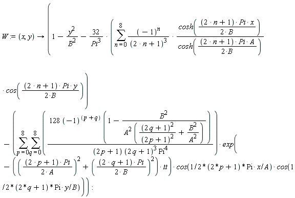 W := proc (x, y) options operator, arrow; 1-y^2/B^2-32*(sum((-1)^n*cosh((1/2)*(2*n+1)*Pi*x/B)*cos((1/2)*(2*n+1)*Pi*y/B)/((2*n+1)^3*cosh((1/2)*(2*n+1)*Pi*A/B)), n = 0 .. 8))/Pi^3-(sum(sum(128*(-1)^(p+q)*(1-B^2/(A^2*((2*q+1)^2/(2*p+1)^2+B^2/A^2)))*exp(-((1/4)*(2*p+1)^2*Pi^2/A^2+(1/4)*(2*q+1)^2*Pi^2/B^2)*tt)*cos((p+1/2)*Pi*x/A)*cos((q+1/2)*Pi*y/B)/((2*p+1)*(2*q+1)^3*Pi^4), q = 0 .. 8), p = 0 .. 8)) end proc: