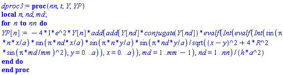 dproc3 := proc (nn, t, Y, YP) local n, nd, md; for n to nn do YP[n] := -(4*I)*e^2*Y[n]*add(add(Y[nd]*conjugate(Y[nd])*evalf(Int(evalf(Int(sin(Pi*n*x/a)*sin(Pi*nd*x/a)*sin(Pi*n*y/a)*sin(Pi*nd*y/a)/sqrt((x-y)^2+4*R^2*sin(Pi*md/mm)^2), y = 0. .. a)), x = 0. .. a)), md = 1 .. mm-1), nd = 1 .. nn)/(h*a^2) end do end proc