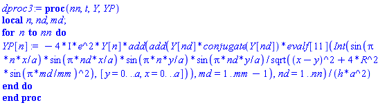 proc (nn, t, Y, YP) local n, nd, md; for n to nn do YP[n] := -(4*I)*e^2*Y[n]*add(add(Y[nd]*conjugate(Y[nd])*evalf[11](Int(sin(Pi*n*x/a)*sin(Pi*nd*x/a)*sin(Pi*n*y/a)*sin(Pi*nd*y/a)/sqrt((x-y)^2+4*R^2*sin(Pi*md/mm)^2), [y = 0. .. a, x = 0. .. a])), md = 1 .. mm-1), nd = 1 .. nn)/(h*a^2) end do end proc
