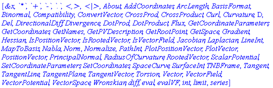 [`&x`, `*`, `+`, `-`, `.`, `<,>`, `<|>`, About, AddCoordinates, ArcLength, BasisFormat, Binormal, Compatibility, ConvertVector, CrossProd, CrossProduct, Curl, Curvature, D, Del, DirectionalDiff, Divergence, DotProd, DotProduct, Flux, GetCoordinateParameters, GetCoordinates, GetNames, GetPVDescription, GetRootPoint, GetSpace, Gradient, Hessian, IsPositionVector, IsRootedVector, IsVectorField, Jacobian, Laplacian, LineInt, MapToBasis, Nabla, Norm, Normalize, PathInt, PlotPositionVector, PlotVector, PositionVector, PrincipalNormal, RadiusOfCurvature, RootedVector, ScalarPotential, SetCoordinateParameters, SetCoordinates, SpaceCurve, SurfaceInt, TNBFrame, Tangent, TangentLine, TangentPlane, TangentVector, Torsion, Vector, VectorField, VectorPotential, VectorSpace, Wronskian, diff, eval, evalVF, int, limit, series]