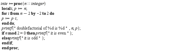 inte := proc (n::integer) local i, p; p := n; for i from n-2 by -2 to 2 do p := p*i end do; printf(" doublefactorial of %d is %d ", n, p); if `mod`(n, 2) = 0 then printf(" it is even ") else printf(" it is odd ") end if end proc;