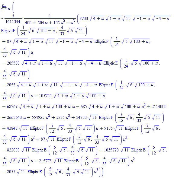 limit(-(5/1411344)*(8700*(4+u)^(1/2)*(1+u)^(1/2)*11^(1/2)*(-1-u)^(1/2)*(-4-u)^(1/2)*EllipticF((1/24)*6^(1/2)*(100+u)^(1/2), (4/33)*6^(1/2)*11^(1/2))+87*(4+u)^(1/2)*(1+u)^(1/2)*11^(1/2)*(-1-u)^(1/2)*(-4-u)^(1/2)*EllipticF((1/24)*6^(1/2)*(100+u)^(1/2), (4/33)*6^(1/2)*11^(1/2))*u-205500*(4+u)^(1/2)*(1+u)^(1/2)*11^(1/2)*(-1-u)^(1/2)*(-4-u)^(1/2)*EllipticE((1/24)*6^(1/2)*(100+u)^(1/2), (4/33)*6^(1/2)*11^(1/2))-2055*(4+u)^(1/2)*(1+u)^(1/2)*11^(1/2)*(-1-u)^(1/2)*(-4-u)^(1/2)*EllipticE((1/24)*6^(1/2)*(100+u)^(1/2), (4/33)*6^(1/2)*11^(1/2))*u-105700*(4+u)^(1/2)*(1+u)^(1/2)*(100+u)^(1/2)-68369*(4+u)^(1/2)*(1+u)^(1/2)*(100+u)^(1/2)*u-685*(4+u)^(1/2)*(1+u)^(1/2)*(100+u)^(1/2)*u^2+2114000+2663640*u+554925*u^2+5285*u^3+34800*11^(1/2)*EllipticF((5/12)*6^(1/2), (4/33)*6^(1/2)*11^(1/2))+43848*11^(1/2)*EllipticF((5/12)*6^(1/2), (4/33)*6^(1/2)*11^(1/2))*u+9135*11^(1/2)*EllipticF((5/12)*6^(1/2), (4/33)*6^(1/2)*11^(1/2))*u^2+87*11^(1/2)*EllipticF((5/12)*6^(1/2), (4/33)*6^(1/2)*11^(1/2))*u^3-822000*11^(1/2)*EllipticE((5/12)*6^(1/2), (4/33)*6^(1/2)*11^(1/2))-1035720*11^(1/2)*EllipticE((5/12)*6^(1/2), (4/33)*6^(1/2)*11^(1/2))*u-215775*11^(1/2)*EllipticE((5/12)*6^(1/2), (4/33)*6^(1/2)*11^(1/2))*u^2-2055*11^(1/2)*EllipticE((5/12)*6^(1/2), (4/33)*6^(1/2)*11^(1/2))*u^3)/(400+504*u+105*u^2+u^3), u = infinity)