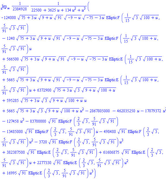 limit((1/2384928)*(-124000*(75+3*u)^(1/2)*(9+u)^(1/2)*91^(1/2)*(-9-u)^(1/2)*(-75-3*u)^(1/2)*EllipticF((1/15)*3^(1/2)*(100+u)^(1/2), (5/91)*3^(1/2)*91^(1/2))-1240*(75+3*u)^(1/2)*(9+u)^(1/2)*91^(1/2)*(-9-u)^(1/2)*(-75-3*u)^(1/2)*EllipticF((1/15)*3^(1/2)*(100+u)^(1/2), (5/91)*3^(1/2)*91^(1/2))*u+566500*(75+3*u)^(1/2)*(9+u)^(1/2)*91^(1/2)*(-9-u)^(1/2)*(-75-3*u)^(1/2)*EllipticE((1/15)*3^(1/2)*(100+u)^(1/2), (5/91)*3^(1/2)*91^(1/2))+5665*(75+3*u)^(1/2)*(9+u)^(1/2)*91^(1/2)*(-9-u)^(1/2)*(-75-3*u)^(1/2)*EllipticE((1/15)*3^(1/2)*(100+u)^(1/2), (5/91)*3^(1/2)*91^(1/2))*u+6372900*(75+3*u)^(1/2)*3^(1/2)*(9+u)^(1/2)*(100+u)^(1/2)+595285*(75+3*u)^(1/2)*3^(1/2)*(9+u)^(1/2)*(100+u)^(1/2)*u+5665*(75+3*u)^(1/2)*3^(1/2)*(9+u)^(1/2)*(100+u)^(1/2)*u^2-2867805000-462035250*u-17079372*u^2-127458*u^3-83700000*91^(1/2)*EllipticF((2/3)*3^(1/2), (5/91)*3^(1/2)*91^(1/2))-13485000*91^(1/2)*EllipticF((2/3)*3^(1/2), (5/91)*3^(1/2)*91^(1/2))*u-498480*91^(1/2)*EllipticF((2/3)*3^(1/2), (5/91)*3^(1/2)*91^(1/2))*u^2-3720*91^(1/2)*EllipticF((2/3)*3^(1/2), (5/91)*3^(1/2)*91^(1/2))*u^3+382387500*91^(1/2)*EllipticE((2/3)*3^(1/2), (5/91)*3^(1/2)*91^(1/2))+61606875*91^(1/2)*EllipticE((2/3)*3^(1/2), (5/91)*3^(1/2)*91^(1/2))*u+2277330*91^(1/2)*EllipticE((2/3)*3^(1/2), (5/91)*3^(1/2)*91^(1/2))*u^2+16995*91^(1/2)*EllipticE((2/3)*3^(1/2), (5/91)*3^(1/2)*91^(1/2))*u^3)/(22500+3625*u+134*u^2+u^3), u = infinity)
