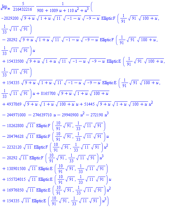 limit((5/216432216)*(-2029200*(9+u)^(1/2)*(1+u)^(1/2)*11^(1/2)*(-1-u)^(1/2)*(-9-u)^(1/2)*EllipticF((1/91)*91^(1/2)*(100+u)^(1/2), (1/33)*11^(1/2)*91^(1/2))-20292*(9+u)^(1/2)*(1+u)^(1/2)*11^(1/2)*(-1-u)^(1/2)*(-9-u)^(1/2)*EllipticF((1/91)*91^(1/2)*(100+u)^(1/2), (1/33)*11^(1/2)*91^(1/2))*u+15433500*(9+u)^(1/2)*(1+u)^(1/2)*11^(1/2)*(-1-u)^(1/2)*(-9-u)^(1/2)*EllipticE((1/91)*91^(1/2)*(100+u)^(1/2), (1/33)*11^(1/2)*91^(1/2))+154335*(9+u)^(1/2)*(1+u)^(1/2)*11^(1/2)*(-1-u)^(1/2)*(-9-u)^(1/2)*EllipticE((1/91)*91^(1/2)*(100+u)^(1/2), (1/33)*11^(1/2)*91^(1/2))*u+8165700*(9+u)^(1/2)*(1+u)^(1/2)*(100+u)^(1/2)+4937869*(9+u)^(1/2)*(1+u)^(1/2)*(100+u)^(1/2)*u+51445*(9+u)^(1/2)*(1+u)^(1/2)*(100+u)^(1/2)*u^2-244971000-274639710*u-29940900*u^2-272190*u^3-18262800*11^(1/2)*EllipticF((10/91)*91^(1/2), (1/33)*11^(1/2)*91^(1/2))-20474628*11^(1/2)*EllipticF((10/91)*91^(1/2), (1/33)*11^(1/2)*91^(1/2))*u-2232120*11^(1/2)*EllipticF((10/91)*91^(1/2), (1/33)*11^(1/2)*91^(1/2))*u^2-20292*11^(1/2)*EllipticF((10/91)*91^(1/2), (1/33)*11^(1/2)*91^(1/2))*u^3+138901500*11^(1/2)*EllipticE((10/91)*91^(1/2), (1/33)*11^(1/2)*91^(1/2))+155724015*11^(1/2)*EllipticE((10/91)*91^(1/2), (1/33)*11^(1/2)*91^(1/2))*u+16976850*11^(1/2)*EllipticE((10/91)*91^(1/2), (1/33)*11^(1/2)*91^(1/2))*u^2+154335*11^(1/2)*EllipticE((10/91)*91^(1/2), (1/33)*11^(1/2)*91^(1/2))*u^3)/(900+1009*u+110*u^2+u^3), u = infinity)