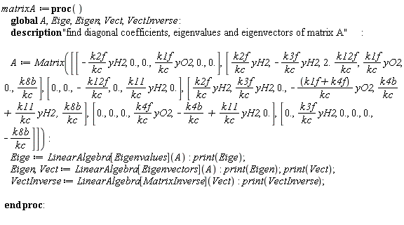 matrixA := proc () global A, Eige, Eigen, Vect, VectInverse; description "find diagonal coefficients, eigenvalues and eigenvectors of matrix A"; A := Matrix([[-k2f*yH2/kc, 0., 0., k1f*yO2/kc, 0., 0.], [k2f*yH2/kc, -k3f*yH2/kc, 2.*(k12f/kc), k1f*yO2/kc, 0., k8b/kc], [0., 0., -k12f/kc, 0., k11*yH2/kc, 0.], [k2f*yH2/kc, k3f*yH2/kc, 0., -(k1f+k4f)*yO2/kc, k4b/kc+k11*yH2/kc, k8b/kc], [0., 0., 0., k4f*yO2/kc, -k4b/kc+k11*yH2/kc, 0.], [0., k3f*yH2/kc, 0., 0., 0., -k8b/kc]]); Eige := LinearAlgebra[Eigenvalues](A); print(Eige); Eigen, Vect := LinearAlgebra[Eigenvectors](A); print(Eigen); print(Vect); VectInverse := LinearAlgebra[MatrixInverse](Vect); print(VectInverse) end proc: