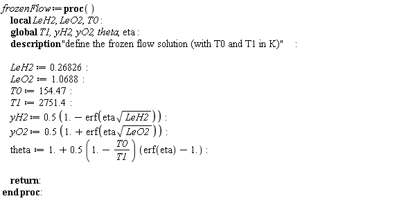 frozenFlow := proc () local LeH2, LeO2, T0; global T1, yH2, yO2, theta, eta; description "define the frozen flow solution (with T0 and T1 in K)"; LeH2 := .26826; LeO2 := 1.0688; T0 := 154.47; T1 := 2751.4; yH2 := .5*(1.-erf(eta*sqrt(LeH2))); yO2 := .5*(1.+erf(eta*sqrt(LeO2))); theta := 1.+.5*(1.-T0/T1)*(erf(eta)-1.); return  end proc: