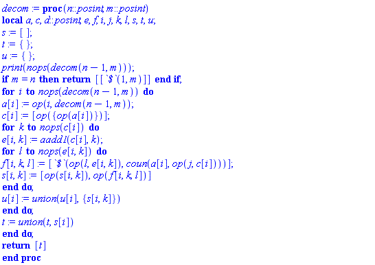 proc (n::posint, m::posint) local a, c, d::posint, e, f, i, j, k, l, s, t, u; s := []; t := {}; u := {}; print(nops(decom(n-1, m))); if m = n then return [[`$`(1, m)]] end if; for i to nops(decom(n-1, m)) do a[i] := op(i, decom(n-1, m)); c[i] := [op({op(a[i])})]; for k to nops(c[i]) do e[i, k] := aadd1(c[i], k); for l to nops(e[i, k]) do f[i, k, l] := [`$`(op(l, e[i, k]), coun(a[i], op(j, c[i])))]; s[i, k] := [op(s[i, k]), op(f[i, k, l])] end do; u[i] := `union`(u[i], {s[i, k]}) end do; t := `union`(t, s[i]) end do; return [t] end proc