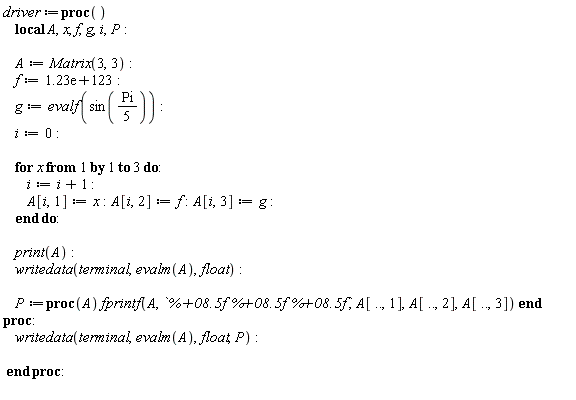 driver := proc () local A, x, f, g, i, P; A := Matrix(3, 3); f := 0.123e124; g := evalf(sin((1/5)*Pi)); i := 0; for x to 3 do i := i+1; A[i, 1] := x; A[i, 2] := f; A[i, 3] := g end do; print(A); writedata(terminal, evalm(A), float); P := proc (A) fprintf(A, `%+08.5f %+08.5f %+08.5f`, A[() .. (), 1], A[() .. (), 2], A[() .. (), 3]) end proc; writedata(terminal, evalm(A), float, P) end proc:
