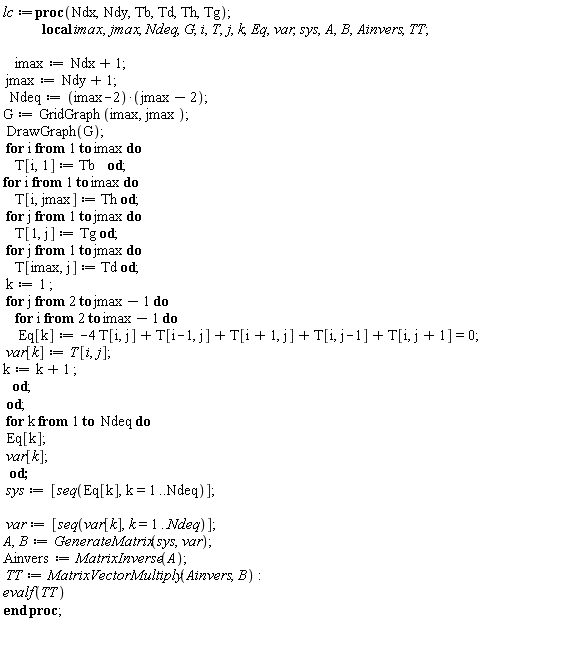 lc:=proc(Ndx,Ndy,Tb,Td,Th,Tg);              local imax,jmax,Ndeq,G,i,T,j,k,Eq,var,sys,A,B,Ainvers,TT;               imax:=Ndx+1;  jmax:=Ndy+1;    Ndeq:=(imax-2)*(jmax-2); G:=GridGraph(imax,jmax );  DrawGraph(G);   for i from 1 to imax do     T[i,1] := Tb    od; for i from 1 to imax do     T[i,jmax] := Th od;   for j from 1 to jmax do     T[1,j] :=Tg od;   for j from 1 to jmax do     T[imax,j] := Td od;  k:=1 ;  for j from 2 to jmax-1 do     for i from 2 to imax-1 do      Eq[k]:= -4 T[i,j]+T[i-1,j]+T[i+1,j]+T[i,j-1]+T[i,j+1]=0;  var[k]:=T[i,j]; k:=k+1 ;      od;  od;  for k from 1 to  Ndeq do   Eq[k];  var[k];   od;  sys:=[seq(Eq[k],k=1..Ndeq)];    var:=[seq(var[k],k=1..Ndeq)]; A,B:=GenerateMatrix(sys,var); Ainvers:=MatrixInverse(A);    TT:=MatrixVectorMultiply(Ainvers,B): evalf(TT)     end proc;     