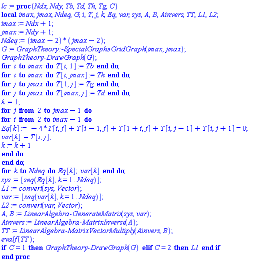 proc (Ndx, Ndy, Tb, Td, Th, Tg, C) local imax, jmax, Ndeq, G, i, T, j, k, Eq, var, sys, A, B, Ainvers, TT, L1, L2; imax := Ndx+1; jmax := Ndy+1; Ndeq := (imax-2)*(jmax-2); G := GraphTheory:-SpecialGraphs:-GridGraph(imax, jmax); GraphTheory:-DrawGraph(G); for i to imax do T[i, 1] := Tb end do; for i to imax do T[i, jmax] := Th end do; for j to jmax do T[1, j] := Tg end do; for j to jmax do T[imax, j] := Td end do; k := 1; for j from 2 to jmax-1 do for i from 2 to imax-1 do Eq[k] := -4*T[i, j]+T[i-1, j]+T[1+i, j]+T[i, j-1]+T[i, j+1] = 0; var[k] := T[i, j]; k := k+1 end do end do; for k to Ndeq do Eq[k]; var[k] end do; sys := [seq(Eq[k], k = 1 .. Ndeq)]; L1 := convert(sys, Vector); var := [seq(var[k], k = 1 .. Ndeq)]; L2 := convert(var, Vector); A, B := LinearAlgebra:-GenerateMatrix(sys, var); Ainvers := LinearAlgebra:-MatrixInverse(A); TT := LinearAlgebra:-MatrixVectorMultiply(Ainvers, B); evalf(TT); if C = 1 then GraphTheory:-DrawGraph(G) elif C = 2 then L1 end if end proc
