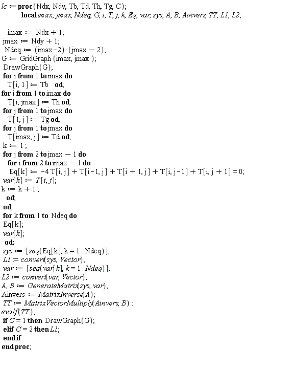 lc := proc (Ndx, Ndy, Tb, Td, Th, Tg, C) local imax, jmax, Ndeq, G, i, T, j, k, Eq, var, sys, A, B, Ainvers, TT, L1, L2; imax := Ndx+1; jmax := Ndy+1; Ndeq := (imax-2)*(jmax-2); G := GridGraph(imax, jmax); DrawGraph(G); for i to imax do T[i, 1] := Tb end do; for i to imax do T[i, jmax] := Th end do; for j to jmax do T[1, j] := Tg end do; for j to jmax do T[imax, j] := Td end do; k := 1; for j from 2 to jmax-1 do for i from 2 to imax-1 do Eq[k] := -4*T[i, j]+T[i-1, j]+T[1+i, j]+T[i, j-1]+T[i, j+1] = 0; var[k] := T[i, j]; k := k+1 end do end do; for k to Ndeq do Eq[k]; var[k] end do; sys := [seq(Eq[k], k = 1 .. Ndeq)]; L1 := convert(sys, Vector); var := [seq(var[k], k = 1 .. Ndeq)]; L2 := convert(var, Vector); A, B := GenerateMatrix(sys, var); Ainvers := MatrixInverse(A); TT := MatrixVectorMultiply(Ainvers, B); evalf(TT); if C = 1 then DrawGraph(G) elif C = 2 then L1 end if end proc;