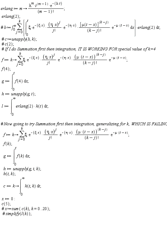 erlang := proc (m) options operator, arrow; lambda^m*t^(m-1)*exp(-lambda*t)/factorial(m-1) end proc; erlang(2); f := proc (k) options operator, arrow; sum(xi*exp(-xi*x)*(eta*x)^j*exp(-eta*x)*(mu*(t-x))^(k-j)*exp(-mu*(t-x))/(factorial(j)*factorial(k-j)), j = 0 .. k) end proc; f(4); g := int(f(4), x = 0 .. t); h := unapply(g, t); l := int(erlang(2)*h(t), t = 0 .. infinity); f := proc (k) options operator, arrow; sum(xi*exp(-xi*x)*(eta*x)^j*exp(-eta*x)*(mu*(t-x))^(k-j)*exp(-mu*(t-x))/(factorial(j)*factorial(k-j)), j = 0 .. k) end proc; f(k); g := int(f(k), x = 0 .. t); h := unapply(g, t, k); h(t, k); c := proc (k) options operator, arrow; int(h(t, k), t = 0 .. infinity) end proc; x := 0; c(5)