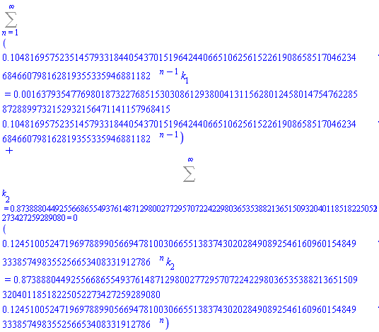 Sum(.1048169575235145793318440543701519642440665106256152261908658517046234684660798162819355335946881182^(n-1)*k[1] = 0.1637935477698018732276851530308612938004131156280124580147547622858728899732152932156471141157968415e-2*.1048169575235145793318440543701519642440665106256152261908658517046234684660798162819355335946881182^(n-1), n = 1 .. infinity)+Sum(.1245100524719697889905669478100306655138374302028490892546160960154849333857498355256653408331912786^n*k[2] = .8738880449255668655493761487129800277295707224229803653538821365150932040118518225052273427259289080*.1245100524719697889905669478100306655138374302028490892546160960154849333857498355256653408331912786^n, (k[2] = .8738880449255668655493761487129800277295707224229803653538821365150932040118518225052273427259289080) = 0 .. infinity)