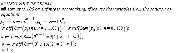 p[1] := proc (n) options operator, arrow; s*delta^(n-1) end proc; p[0] := proc (n) options operator, arrow; t*theta^n end proc; evalf(Sum(p[1](n), n = 1 .. 100))+evalf(Sum(p[0](n), n = 0 .. 100)); u := evalf(Sum(delta^(n-1)*sol[1], n = 1 .. infinity)); v := evalf(Sum(theta^n*t, sol[2] = 0 .. infinity)); u+v