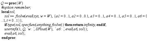 Q := proc (W) local sol; sol := fsolve(eval(sys, w = W), {a1 = 0 .. 1, a2 = 0 .. .1, a3 = 0 .. 1, a4 = 0 .. 1, a5 = 0 .. 1, a6 = 0 .. 1, t = 0 .. 1}); if type(sol, specfunc(anything, fsolve)) then return infinity end if; userinfo(1, Q, `w: `, SFloat(W), ` a6: `, eval(a6, sol)); eval(a6, sol) end proc: