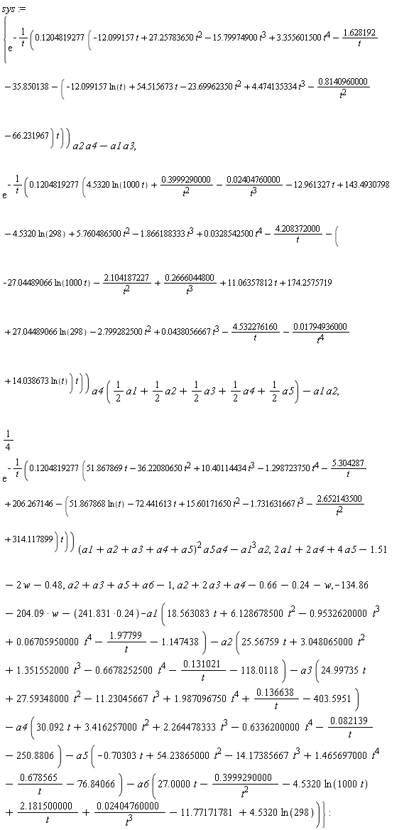 sys := {exp(-(.1204819277*(-12.099157*t+27.25783650*t^2-15.79974900*t^3+3.355601500*t^4-1.628192/t-35.850138-(-12.099157*ln(t)+54.515673*t-23.69962350*t^2+4.474135334*t^3-.8140960000/t^2-66.231967)*t))/t)*a2*a4-a1*a3, exp(-(.1204819277*(4.5320*ln(1000*t)+.3999290000/t^2-0.2404760000e-1/t^3-12.961327*t+143.4930798-4.5320*ln(298)+5.760486500*t^2-1.866188333*t^3+0.328542500e-1*t^4-4.208372000/t-(-27.04489066*ln(1000*t)-2.104187227/t^2+.2666044800/t^3+11.06357812*t+174.2575719+27.04489066*ln(298)-2.799282500*t^2+0.438056667e-1*t^3-4.532276160/t-0.1794936000e-1/t^4+14.038673*ln(t))*t))/t)*a4*((1/2)*a1+(1/2)*a2+(1/2)*a3+(1/2)*a4+(1/2)*a5)-a1*a2, (1/4)*exp(-(.1204819277*(51.867869*t-36.22080650*t^2+10.40114434*t^3-1.298723750*t^4-5.304287/t+206.267146-(51.867868*ln(t)-72.441613*t+15.60171650*t^2-1.731631667*t^3-2.652143500/t^2+314.117899)*t))/t)*(a1+a2+a3+a4+a5)^2*a5*a4-a1^3*a2, a2+2*a3+a4-.66-.24-w, a2+a3+a5+a6-1, -134.86-204.09*w-241.831*.24-a1*(18.563083*t+6.128678500*t^2-.9532620000*t^3+0.6705950000e-1*t^4-1.97799/t-1.147438)-a2*(25.56759*t+3.048065000*t^2+1.351552000*t^3-.6678252500*t^4-.131021/t-118.0118)-a3*(24.99735*t+27.59348000*t^2-11.23045667*t^3+1.987096750*t^4+.136638/t-403.5951)-a4*(30.092*t+3.416257000*t^2+2.264478333*t^3-.6336200000*t^4-0.82139e-1/t-250.8806)-a5*(-.70303*t+54.23865000*t^2-14.17385667*t^3+1.465697000*t^4-.678565/t-76.84066)-a6*(27.0000*t-.3999290000/t^2-4.5320*ln(1000*t)+2.181500000/t+0.2404760000e-1/t^3-11.77171781+4.5320*ln(298)), 2*a1+2*a4+4*a5-1.51-2*w-.48}: