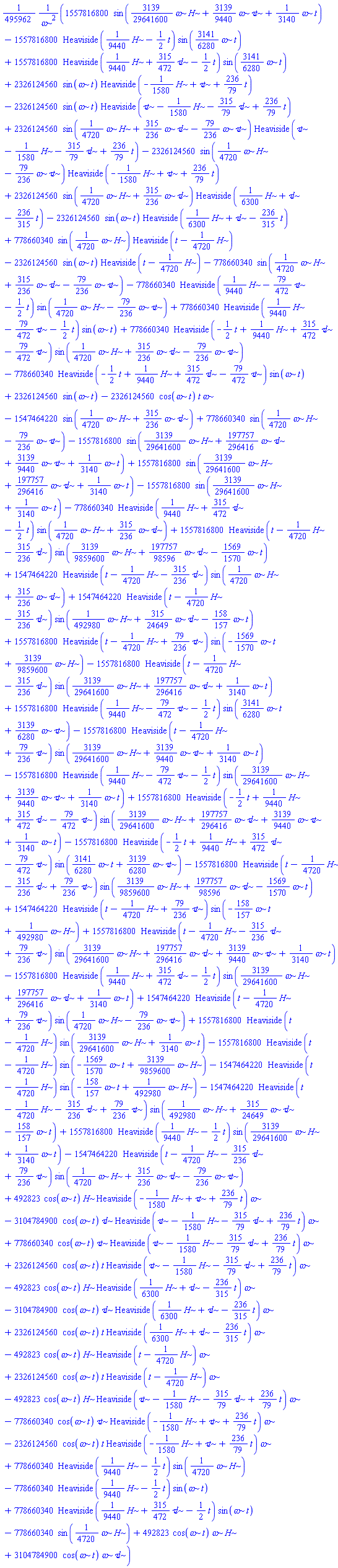 (1/495962)*(1557816800*sin((3139/29641600)*omega*H+(3139/9440)*omega*`&tau;t`+(1/3140)*omega*t)-1557816800*Heaviside((1/9440)*H-(1/2)*t)*sin((3141/6280)*omega*t)+1557816800*Heaviside((1/9440)*H+(315/472)*`&tau;l`-(1/2)*t)*sin((3141/6280)*omega*t)+2326124560*sin(omega*t)*Heaviside(-(1/1580)*H+`&tau;t`+(236/79)*t)-2326124560*sin(omega*t)*Heaviside(`&tau;t`-(1/1580)*H-(315/79)*`&tau;l`+(236/79)*t)+2326124560*sin((1/4720)*omega*H+(315/236)*omega*`&tau;l`-(79/236)*omega*`&tau;t`)*Heaviside(`&tau;t`-(1/1580)*H-(315/79)*`&tau;l`+(236/79)*t)-2326124560*sin((1/4720)*omega*H-(79/236)*omega*`&tau;t`)*Heaviside(-(1/1580)*H+`&tau;t`+(236/79)*t)+2326124560*sin((1/4720)*omega*H+(315/236)*omega*`&tau;l`)*Heaviside((1/6300)*H+`&tau;l`-(236/315)*t)-2326124560*sin(omega*t)*Heaviside((1/6300)*H+`&tau;l`-(236/315)*t)+778660340*sin((1/4720)*omega*H)*Heaviside(t-(1/4720)*H)-2326124560*sin(omega*t)*Heaviside(t-(1/4720)*H)-778660340*sin((1/4720)*omega*H+(315/236)*omega*`&tau;l`-(79/236)*omega*`&tau;t`)-778660340*Heaviside((1/9440)*H-(79/472)*`&tau;t`-(1/2)*t)*sin((1/4720)*omega*H-(79/236)*omega*`&tau;t`)+778660340*Heaviside((1/9440)*H-(79/472)*`&tau;t`-(1/2)*t)*sin(omega*t)+778660340*Heaviside(-(1/2)*t+(1/9440)*H+(315/472)*`&tau;l`-(79/472)*`&tau;t`)*sin((1/4720)*omega*H+(315/236)*omega*`&tau;l`-(79/236)*omega*`&tau;t`)-778660340*Heaviside(-(1/2)*t+(1/9440)*H+(315/472)*`&tau;l`-(79/472)*`&tau;t`)*sin(omega*t)+2326124560*sin(omega*t)-2326124560*cos(omega*t)*t*omega-1547464220*sin((1/4720)*omega*H+(315/236)*omega*`&tau;l`)+778660340*sin((1/4720)*omega*H-(79/236)*omega*`&tau;t`)-1557816800*sin((3139/29641600)*omega*H+(197757/296416)*omega*`&tau;l`+(3139/9440)*omega*`&tau;t`+(1/3140)*omega*t)+1557816800*sin((3139/29641600)*omega*H+(197757/296416)*omega*`&tau;l`+(1/3140)*omega*t)-1557816800*sin((3139/29641600)*omega*H+(1/3140)*omega*t)-778660340*Heaviside((1/9440)*H+(315/472)*`&tau;l`-(1/2)*t)*sin((1/4720)*omega*H+(315/236)*omega*`&tau;l`)+1557816800*Heaviside(t-(1/4720)*H-(315/236)*`&tau;l`)*sin((3139/9859600)*omega*H+(197757/98596)*omega*`&tau;l`-(1569/1570)*omega*t)+1547464220*Heaviside(t-(1/4720)*H-(315/236)*`&tau;l`)*sin((1/4720)*omega*H+(315/236)*omega*`&tau;l`)+1547464220*Heaviside(t-(1/4720)*H-(315/236)*`&tau;l`)*sin((1/492980)*omega*H+(315/24649)*omega*`&tau;l`-(158/157)*omega*t)+1557816800*Heaviside(t-(1/4720)*H+(79/236)*`&tau;t`)*sin(-(1569/1570)*omega*t+(3139/9859600)*omega*H)-1557816800*Heaviside(t-(1/4720)*H-(315/236)*`&tau;l`)*sin((3139/29641600)*omega*H+(197757/296416)*omega*`&tau;l`+(1/3140)*omega*t)+1557816800*Heaviside((1/9440)*H-(79/472)*`&tau;t`-(1/2)*t)*sin((3141/6280)*omega*t+(3139/6280)*omega*`&tau;t`)-1557816800*Heaviside(t-(1/4720)*H+(79/236)*`&tau;t`)*sin((3139/29641600)*omega*H+(3139/9440)*omega*`&tau;t`+(1/3140)*omega*t)-1557816800*Heaviside((1/9440)*H-(79/472)*`&tau;t`-(1/2)*t)*sin((3139/29641600)*omega*H+(3139/9440)*omega*`&tau;t`+(1/3140)*omega*t)+1557816800*Heaviside(-(1/2)*t+(1/9440)*H+(315/472)*`&tau;l`-(79/472)*`&tau;t`)*sin((3139/29641600)*omega*H+(197757/296416)*omega*`&tau;l`+(3139/9440)*omega*`&tau;t`+(1/3140)*omega*t)-1557816800*Heaviside(-(1/2)*t+(1/9440)*H+(315/472)*`&tau;l`-(79/472)*`&tau;t`)*sin((3141/6280)*omega*t+(3139/6280)*omega*`&tau;t`)-1557816800*Heaviside(t-(1/4720)*H-(315/236)*`&tau;l`+(79/236)*`&tau;t`)*sin((3139/9859600)*omega*H+(197757/98596)*omega*`&tau;l`-(1569/1570)*omega*t)+1547464220*Heaviside(t-(1/4720)*H+(79/236)*`&tau;t`)*sin(-(158/157)*omega*t+(1/492980)*omega*H)+1557816800*Heaviside(t-(1/4720)*H-(315/236)*`&tau;l`+(79/236)*`&tau;t`)*sin((3139/29641600)*omega*H+(197757/296416)*omega*`&tau;l`+(3139/9440)*omega*`&tau;t`+(1/3140)*omega*t)-1557816800*Heaviside((1/9440)*H+(315/472)*`&tau;l`-(1/2)*t)*sin((3139/29641600)*omega*H+(197757/296416)*omega*`&tau;l`+(1/3140)*omega*t)+1547464220*Heaviside(t-(1/4720)*H+(79/236)*`&tau;t`)*sin((1/4720)*omega*H-(79/236)*omega*`&tau;t`)+1557816800*Heaviside(t-(1/4720)*H)*sin((3139/29641600)*omega*H+(1/3140)*omega*t)-1557816800*Heaviside(t-(1/4720)*H)*sin(-(1569/1570)*omega*t+(3139/9859600)*omega*H)-1547464220*Heaviside(t-(1/4720)*H)*sin(-(158/157)*omega*t+(1/492980)*omega*H)-1547464220*Heaviside(t-(1/4720)*H-(315/236)*`&tau;l`+(79/236)*`&tau;t`)*sin((1/492980)*omega*H+(315/24649)*omega*`&tau;l`-(158/157)*omega*t)+1557816800*Heaviside((1/9440)*H-(1/2)*t)*sin((3139/29641600)*omega*H+(1/3140)*omega*t)-1547464220*Heaviside(t-(1/4720)*H-(315/236)*`&tau;l`+(79/236)*`&tau;t`)*sin((1/4720)*omega*H+(315/236)*omega*`&tau;l`-(79/236)*omega*`&tau;t`)+492823*cos(omega*t)*H*Heaviside(-(1/1580)*H+`&tau;t`+(236/79)*t)*omega-3104784900*cos(omega*t)*`&tau;l`*Heaviside(`&tau;t`-(1/1580)*H-(315/79)*`&tau;l`+(236/79)*t)*omega+778660340*cos(omega*t)*`&tau;t`*Heaviside(`&tau;t`-(1/1580)*H-(315/79)*`&tau;l`+(236/79)*t)*omega+2326124560*cos(omega*t)*t*Heaviside(`&tau;t`-(1/1580)*H-(315/79)*`&tau;l`+(236/79)*t)*omega-492823*cos(omega*t)*H*Heaviside((1/6300)*H+`&tau;l`-(236/315)*t)*omega-3104784900*cos(omega*t)*`&tau;l`*Heaviside((1/6300)*H+`&tau;l`-(236/315)*t)*omega+2326124560*cos(omega*t)*t*Heaviside((1/6300)*H+`&tau;l`-(236/315)*t)*omega-492823*cos(omega*t)*H*Heaviside(t-(1/4720)*H)*omega+2326124560*cos(omega*t)*t*Heaviside(t-(1/4720)*H)*omega-492823*cos(omega*t)*H*Heaviside(`&tau;t`-(1/1580)*H-(315/79)*`&tau;l`+(236/79)*t)*omega-778660340*cos(omega*t)*`&tau;t`*Heaviside(-(1/1580)*H+`&tau;t`+(236/79)*t)*omega-2326124560*cos(omega*t)*t*Heaviside(-(1/1580)*H+`&tau;t`+(236/79)*t)*omega+778660340*Heaviside((1/9440)*H-(1/2)*t)*sin((1/4720)*omega*H)-778660340*Heaviside((1/9440)*H-(1/2)*t)*sin(omega*t)+778660340*Heaviside((1/9440)*H+(315/472)*`&tau;l`-(1/2)*t)*sin(omega*t)-778660340*sin((1/4720)*omega*H)+492823*cos(omega*t)*omega*H+3104784900*cos(omega*t)*omega*`&tau;l`)/omega^2