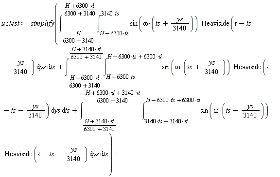 u1test := simplify(int(int(sin(omega*(ts+(1/3140)*ys))*Heaviside(t-ts-(1/3140)*ys), ys = H-6300*ts .. 3140*ts), ts = H/(6300+3140) .. (H+6300*`&tau;l`)/(6300+3140))+int(int(sin(omega*(ts+(1/3140)*ys))*Heaviside(t-ts-(1/3140)*ys), ys = H-6300*ts .. H-6300*ts+6300*`&tau;l`), ts = (H+6300*`&tau;l`)/(6300+3140) .. (H+3140*`&tau;t`)/(6300+3140))+int(int(sin(omega*(ts+(1/3140)*ys))*Heaviside(t-ts-(1/3140)*ys), ys = 3140*ts-3140*`&tau;t` .. H-6300*ts+6300*`&tau;l`), ts = (H+3140*`&tau;t`)/(6300+3140) .. (H+6300*`&tau;l`+3140*`&tau;t`)/(6300+3140)))