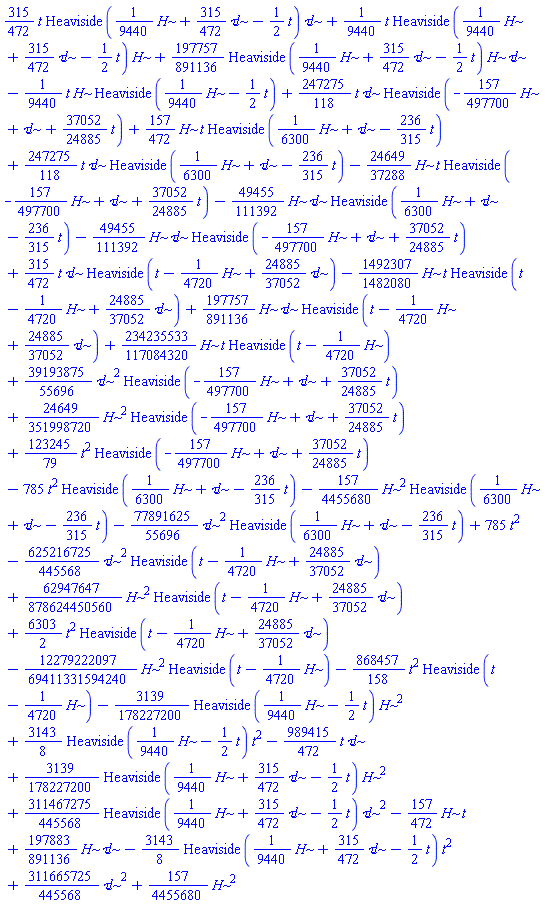 (315/472)*t*Heaviside((1/9440)*H+(315/472)*`&tau;l`-(1/2)*t)*`&tau;l`+(1/9440)*t*Heaviside((1/9440)*H+(315/472)*`&tau;l`-(1/2)*t)*H+(197757/891136)*Heaviside((1/9440)*H+(315/472)*`&tau;l`-(1/2)*t)*H*`&tau;l`-(1/9440)*t*H*Heaviside((1/9440)*H-(1/2)*t)+(247275/118)*t*`&tau;l`*Heaviside(-(157/497700)*H+`&tau;l`+(37052/24885)*t)+(157/472)*H*t*Heaviside((1/6300)*H+`&tau;l`-(236/315)*t)+(247275/118)*t*`&tau;l`*Heaviside((1/6300)*H+`&tau;l`-(236/315)*t)-(24649/37288)*H*t*Heaviside(-(157/497700)*H+`&tau;l`+(37052/24885)*t)-(49455/111392)*H*`&tau;l`*Heaviside((1/6300)*H+`&tau;l`-(236/315)*t)-(49455/111392)*H*`&tau;l`*Heaviside(-(157/497700)*H+`&tau;l`+(37052/24885)*t)+(315/472)*t*`&tau;l`*Heaviside(t-(1/4720)*H+(24885/37052)*`&tau;l`)-(1492307/1482080)*H*t*Heaviside(t-(1/4720)*H+(24885/37052)*`&tau;l`)+(197757/891136)*H*`&tau;l`*Heaviside(t-(1/4720)*H+(24885/37052)*`&tau;l`)+(234235533/117084320)*H*t*Heaviside(t-(1/4720)*H)+(39193875/55696)*`&tau;l`^2*Heaviside(-(157/497700)*H+`&tau;l`+(37052/24885)*t)+(24649/351998720)*H^2*Heaviside(-(157/497700)*H+`&tau;l`+(37052/24885)*t)+(123245/79)*t^2*Heaviside(-(157/497700)*H+`&tau;l`+(37052/24885)*t)-785*t^2*Heaviside((1/6300)*H+`&tau;l`-(236/315)*t)-(157/4455680)*H^2*Heaviside((1/6300)*H+`&tau;l`-(236/315)*t)-(77891625/55696)*`&tau;l`^2*Heaviside((1/6300)*H+`&tau;l`-(236/315)*t)+785*t^2-(625216725/445568)*`&tau;l`^2*Heaviside(t-(1/4720)*H+(24885/37052)*`&tau;l`)+(62947647/878624450560)*H^2*Heaviside(t-(1/4720)*H+(24885/37052)*`&tau;l`)+(6303/2)*t^2*Heaviside(t-(1/4720)*H+(24885/37052)*`&tau;l`)-(12279222097/69411331594240)*H^2*Heaviside(t-(1/4720)*H)-(868457/158)*t^2*Heaviside(t-(1/4720)*H)-(3139/178227200)*Heaviside((1/9440)*H-(1/2)*t)*H^2+(3143/8)*Heaviside((1/9440)*H-(1/2)*t)*t^2-(989415/472)*t*`&tau;l`+(3139/178227200)*Heaviside((1/9440)*H+(315/472)*`&tau;l`-(1/2)*t)*H^2+(311467275/445568)*Heaviside((1/9440)*H+(315/472)*`&tau;l`-(1/2)*t)*`&tau;l`^2-(157/472)*H*t+(197883/891136)*H*`&tau;l`-(3143/8)*Heaviside((1/9440)*H+(315/472)*`&tau;l`-(1/2)*t)*t^2+(311665725/445568)*`&tau;l`^2+(157/4455680)*H^2