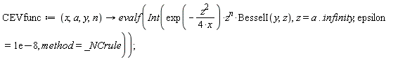 CEVfunc := proc (x, a, y, n) options operator, arrow; evalf(Int(exp(-(1/4)*z^2/x)*z^n*BesselI(y, z), z = a .. infinity, epsilon = 0.1e-7, method = _NCrule)) end proc;