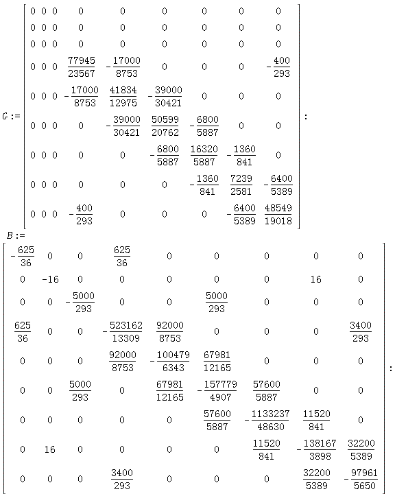 G := Matrix(9, 9, {(1, 1) = 0, (1, 2) = 0, (1, 3) = 0, (1, 4) = 0, (1, 5) = 0, (1, 6) = 0, (1, 7) = 0, (1, 8) = 0, (1, 9) = 0, (2, 1) = 0, (2, 2) = 0, (2, 3) = 0, (2, 4) = 0, (2, 5) = 0, (2, 6) = 0, (2, 7) = 0, (2, 8) = 0, (2, 9) = 0, (3, 1) = 0, (3, 2) = 0, (3, 3) = 0, (3, 4) = 0, (3, 5) = 0, (3, 6) = 0, (3, 7) = 0, (3, 8) = 0, (3, 9) = 0, (4, 1) = 0, (4, 2) = 0, (4, 3) = 0, (4, 4) = 77945/23567, (4, 5) = -17000/8753, (4, 6) = 0, (4, 7) = 0, (4, 8) = 0, (4, 9) = -400/293, (5, 1) = 0, (5, 2) = 0, (5, 3) = 0, (5, 4) = -17000/8753, (5, 5) = 41834/12975, (5, 6) = -39000/30421, (5, 7) = 0, (5, 8) = 0, (5, 9) = 0, (6, 1) = 0, (6, 2) = 0, (6, 3) = 0, (6, 4) = 0, (6, 5) = -39000/30421, (6, 6) = 50599/20762, (6, 7) = -6800/5887, (6, 8) = 0, (6, 9) = 0, (7, 1) = 0, (7, 2) = 0, (7, 3) = 0, (7, 4) = 0, (7, 5) = 0, (7, 6) = -6800/5887, (7, 7) = 16320/5887, (7, 8) = -1360/841, (7, 9) = 0, (8, 1) = 0, (8, 2) = 0, (8, 3) = 0, (8, 4) = 0, (8, 5) = 0, (8, 6) = 0, (8, 7) = -1360/841, (8, 8) = 7239/2581, (8, 9) = -6400/5389, (9, 1) = 0, (9, 2) = 0, (9, 3) = 0, (9, 4) = -400/293, (9, 5) = 0, (9, 6) = 0, (9, 7) = 0, (9, 8) = -6400/5389, (9, 9) = 48549/19018}); B := Matrix(9, 9, {(1, 1) = -625/36, (1, 2) = 0, (1, 3) = 0, (1, 4) = 625/36, (1, 5) = 0, (1, 6) = 0, (1, 7) = 0, (1, 8) = 0, (1, 9) = 0, (2, 1) = 0, (2, 2) = -16, (2, 3) = 0, (2, 4) = 0, (2, 5) = 0, (2, 6) = 0, (2, 7) = 0, (2, 8) = 16, (2, 9) = 0, (3, 1) = 0, (3, 2) = 0, (3, 3) = -5000/293, (3, 4) = 0, (3, 5) = 0, (3, 6) = 5000/293, (3, 7) = 0, (3, 8) = 0, (3, 9) = 0, (4, 1) = 625/36, (4, 2) = 0, (4, 3) = 0, (4, 4) = -523162/13309, (4, 5) = 92000/8753, (4, 6) = 0, (4, 7) = 0, (4, 8) = 0, (4, 9) = 3400/293, (5, 1) = 0, (5, 2) = 0, (5, 3) = 0, (5, 4) = 92000/8753, (5, 5) = -100479/6343, (5, 6) = 67981/12165, (5, 7) = 0, (5, 8) = 0, (5, 9) = 0, (6, 1) = 0, (6, 2) = 0, (6, 3) = 5000/293, (6, 4) = 0, (6, 5) = 67981/12165, (6, 6) = -157779/4907, (6, 7) = 57600/5887, (6, 8) = 0, (6, 9) = 0, (7, 1) = 0, (7, 2) = 0, (7, 3) = 0, (7, 4) = 0, (7, 5) = 0, (7, 6) = 57600/5887, (7, 7) = -1133237/48630, (7, 8) = 11520/841, (7, 9) = 0, (8, 1) = 0, (8, 2) = 16, (8, 3) = 0, (8, 4) = 0, (8, 5) = 0, (8, 6) = 0, (8, 7) = 11520/841, (8, 8) = -138167/3898, (8, 9) = 32200/5389, (9, 1) = 0, (9, 2) = 0, (9, 3) = 0, (9, 4) = 3400/293, (9, 5) = 0, (9, 6) = 0, (9, 7) = 0, (9, 8) = 32200/5389, (9, 9) = -97961/5650})