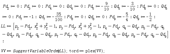 Pd[2] := 0; Pd[3] := 0; Pd[4] := 0; Qd[4] := 0; Pd[5] := -9/10; Qd[5] := -3/10; Pd[6] := 0; Qd[6] := 0; Pd[7] := -1; Qd[7] := -35*(1/100); Pd[8] := 0; Qd[8] := 0; Pd[9] := -5/4; Qd[9] := -1/2; LL := [p[2]-Pd[2], x[2]^2+y[2]^2-1, p[3]-Pd[3], x[3]^2+y[3]^2-1, p[4]-Pd[4], q[4]-Qd[4], p[5]-Pd[5], q[5]-Qd[5], p[6]-Pd[6], q[6]-Qd[6], p[7]-Pd[7], q[7]-Qd[7], p[8]-Pd[8], q[8]-Qd[8], p[9]-Pd[9], q[9]-Qd[9]]; VV := SuggestVariableOrder(LL); tord := plex(VV)