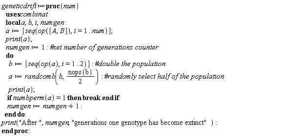 geneticdrift := proc (num) local a, b, i, numgen; a := [seq(op([A, B]), i = 1 .. num)]; print(a); numgen := 1; do b := [seq(op(a), i = 1 .. 2)]; a := combinat:-randcomb(b, (1/2)*nops(b)); print(a); if combinat:-numbperm(a) = 1 then break end if; numgen := numgen+1 end do; print("After ", numgen, "generations one genotype has become extinct") end proc: