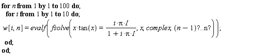 for n from 1 by 1 to 100 do;    for i from 1 by 1 to 10 do;  w[i,n]=evalf(fsolve(x*tan(x)=(i*Pi*I)/(1+i*Pi*I),x,complex,(n-1)"?..n?"));   od;  od;