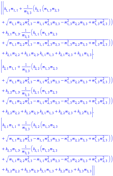 Matrix(3, 3, {(1, 1) = k[1, 1]*m[1, 1]+k[2, 1]*(m[1, 3]*m[2, 3]+sqrt(m[1, 1]*m[2, 2]*m[3, 3]^2-m[1, 1]*m[2, 3]^2*m[3, 3]-m[1, 3]^2*m[2, 2]*m[3, 3]+m[1, 3]^2*m[2, 3]^2))/m[3, 3]+k[3, 1]*m[1, 3], (1, 2) = k[1, 1]*(m[1, 3]*m[2, 3]+sqrt(m[1, 1]*m[2, 2]*m[3, 3]^2-m[1, 1]*m[2, 3]^2*m[3, 3]-m[1, 3]^2*m[2, 2]*m[3, 3]+m[1, 3]^2*m[2, 3]^2))/m[3, 3]+k[2, 1]*m[2, 2]+k[3, 1]*m[2, 3], (1, 3) = k[1, 1]*m[1, 3]+k[2, 1]*m[2, 3]+k[3, 1]*m[3, 3], (2, 1) = k[2, 1]*m[1, 1]+k[2, 2]*(m[1, 3]*m[2, 3]+sqrt(m[1, 1]*m[2, 2]*m[3, 3]^2-m[1, 1]*m[2, 3]^2*m[3, 3]-m[1, 3]^2*m[2, 2]*m[3, 3]+m[1, 3]^2*m[2, 3]^2))/m[3, 3]+k[3, 2]*m[1, 3], (2, 2) = k[2, 1]*(m[1, 3]*m[2, 3]+sqrt(m[1, 1]*m[2, 2]*m[3, 3]^2-m[1, 1]*m[2, 3]^2*m[3, 3]-m[1, 3]^2*m[2, 2]*m[3, 3]+m[1, 3]^2*m[2, 3]^2))/m[3, 3]+k[2, 2]*m[2, 2]+k[3, 2]*m[2, 3], (2, 3) = k[2, 1]*m[1, 3]+k[2, 2]*m[2, 3]+k[3, 2]*m[3, 3], (3, 1) = k[3, 1]*m[1, 1]+k[3, 2]*(m[1, 3]*m[2, 3]+sqrt(m[1, 1]*m[2, 2]*m[3, 3]^2-m[1, 1]*m[2, 3]^2*m[3, 3]-m[1, 3]^2*m[2, 2]*m[3, 3]+m[1, 3]^2*m[2, 3]^2))/m[3, 3]+k[3, 3]*m[1, 3], (3, 2) = k[3, 1]*(m[1, 3]*m[2, 3]+sqrt(m[1, 1]*m[2, 2]*m[3, 3]^2-m[1, 1]*m[2, 3]^2*m[3, 3]-m[1, 3]^2*m[2, 2]*m[3, 3]+m[1, 3]^2*m[2, 3]^2))/m[3, 3]+k[3, 2]*m[2, 2]+k[3, 3]*m[2, 3], (3, 3) = k[3, 1]*m[1, 3]+k[3, 2]*m[2, 3]+k[3, 3]*m[3, 3]})