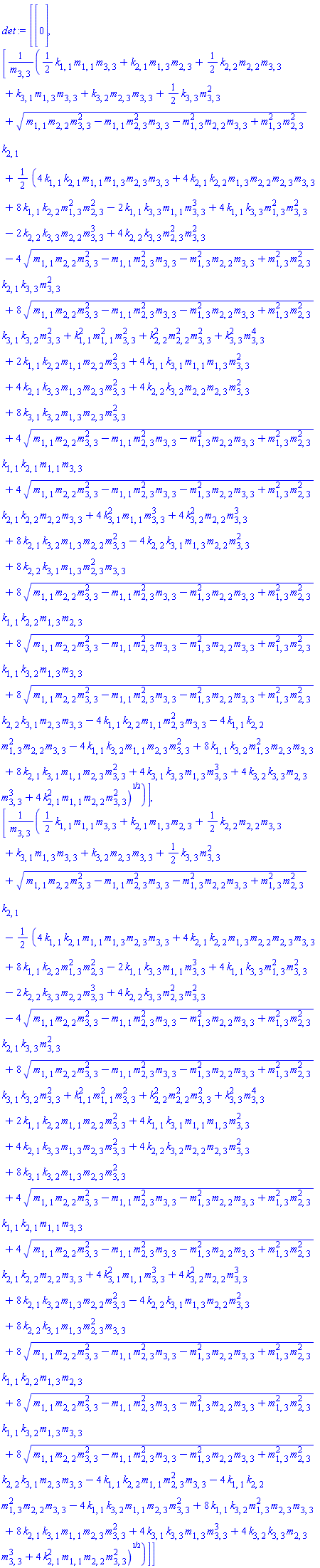 det := Vector(3, {(1) = 0, (2) = ((1/2)*k[1, 1]*m[1, 1]*m[3, 3]+k[2, 1]*m[1, 3]*m[2, 3]+(1/2)*k[2, 2]*m[2, 2]*m[3, 3]+k[3, 1]*m[1, 3]*m[3, 3]+k[3, 2]*m[2, 3]*m[3, 3]+(1/2)*k[3, 3]*m[3, 3]^2+sqrt(m[1, 1]*m[2, 2]*m[3, 3]^2-m[1, 1]*m[2, 3]^2*m[3, 3]-m[1, 3]^2*m[2, 2]*m[3, 3]+m[1, 3]^2*m[2, 3]^2)*k[2, 1]+(1/2)*sqrt(-2*k[2, 2]*k[3, 3]*m[2, 2]*m[3, 3]^3+4*k[2, 2]*k[3, 3]*m[2, 3]^2*m[3, 3]^2-4*sqrt(m[1, 1]*m[2, 2]*m[3, 3]^2-m[1, 1]*m[2, 3]^2*m[3, 3]-m[1, 3]^2*m[2, 2]*m[3, 3]+m[1, 3]^2*m[2, 3]^2)*k[2, 1]*k[3, 3]*m[3, 3]^2+8*sqrt(m[1, 1]*m[2, 2]*m[3, 3]^2-m[1, 1]*m[2, 3]^2*m[3, 3]-m[1, 3]^2*m[2, 2]*m[3, 3]+m[1, 3]^2*m[2, 3]^2)*k[3, 1]*k[3, 2]*m[3, 3]^2+4*k[3, 1]*k[3, 3]*m[1, 3]*m[3, 3]^3+4*k[3, 2]*k[3, 3]*m[2, 3]*m[3, 3]^3+4*k[2, 1]^2*m[1, 1]*m[2, 2]*m[3, 3]^2+4*k[3, 2]^2*m[2, 2]*m[3, 3]^3+k[2, 2]^2*m[2, 2]^2*m[3, 3]^2+4*k[3, 1]^2*m[1, 1]*m[3, 3]^3+k[1, 1]^2*m[1, 1]^2*m[3, 3]^2+k[3, 3]^2*m[3, 3]^4+2*k[1, 1]*k[2, 2]*m[1, 1]*m[2, 2]*m[3, 3]^2+4*k[1, 1]*k[3, 1]*m[1, 1]*m[1, 3]*m[3, 3]^2+4*k[2, 1]*k[3, 3]*m[1, 3]*m[2, 3]*m[3, 3]^2+4*k[2, 2]*k[3, 2]*m[2, 2]*m[2, 3]*m[3, 3]^2+8*k[3, 1]*k[3, 2]*m[1, 3]*m[2, 3]*m[3, 3]^2+4*sqrt(m[1, 1]*m[2, 2]*m[3, 3]^2-m[1, 1]*m[2, 3]^2*m[3, 3]-m[1, 3]^2*m[2, 2]*m[3, 3]+m[1, 3]^2*m[2, 3]^2)*k[1, 1]*k[2, 1]*m[1, 1]*m[3, 3]+4*sqrt(m[1, 1]*m[2, 2]*m[3, 3]^2-m[1, 1]*m[2, 3]^2*m[3, 3]-m[1, 3]^2*m[2, 2]*m[3, 3]+m[1, 3]^2*m[2, 3]^2)*k[2, 1]*k[2, 2]*m[2, 2]*m[3, 3]+8*k[2, 1]*k[3, 2]*m[1, 3]*m[2, 2]*m[3, 3]^2-4*k[2, 2]*k[3, 1]*m[1, 3]*m[2, 2]*m[3, 3]^2+8*k[2, 2]*k[3, 1]*m[1, 3]*m[2, 3]^2*m[3, 3]+8*sqrt(m[1, 1]*m[2, 2]*m[3, 3]^2-m[1, 1]*m[2, 3]^2*m[3, 3]-m[1, 3]^2*m[2, 2]*m[3, 3]+m[1, 3]^2*m[2, 3]^2)*k[1, 1]*k[2, 2]*m[1, 3]*m[2, 3]+8*sqrt(m[1, 1]*m[2, 2]*m[3, 3]^2-m[1, 1]*m[2, 3]^2*m[3, 3]-m[1, 3]^2*m[2, 2]*m[3, 3]+m[1, 3]^2*m[2, 3]^2)*k[1, 1]*k[3, 2]*m[1, 3]*m[3, 3]+8*sqrt(m[1, 1]*m[2, 2]*m[3, 3]^2-m[1, 1]*m[2, 3]^2*m[3, 3]-m[1, 3]^2*m[2, 2]*m[3, 3]+m[1, 3]^2*m[2, 3]^2)*k[2, 2]*k[3, 1]*m[2, 3]*m[3, 3]-4*k[1, 1]*k[2, 2]*m[1, 1]*m[2, 3]^2*m[3, 3]-4*k[1, 1]*k[2, 2]*m[1, 3]^2*m[2, 2]*m[3, 3]-4*k[1, 1]*k[3, 2]*m[1, 1]*m[2, 3]*m[3, 3]^2+8*k[2, 1]*k[3, 1]*m[1, 1]*m[2, 3]*m[3, 3]^2+8*k[1, 1]*k[3, 2]*m[1, 3]^2*m[2, 3]*m[3, 3]+4*k[1, 1]*k[2, 1]*m[1, 1]*m[1, 3]*m[2, 3]*m[3, 3]+8*k[1, 1]*k[2, 2]*m[1, 3]^2*m[2, 3]^2-2*k[1, 1]*k[3, 3]*m[1, 1]*m[3, 3]^3+4*k[1, 1]*k[3, 3]*m[1, 3]^2*m[3, 3]^2+4*k[2, 1]*k[2, 2]*m[1, 3]*m[2, 2]*m[2, 3]*m[3, 3]))/m[3, 3], (3) = ((1/2)*k[1, 1]*m[1, 1]*m[3, 3]+k[2, 1]*m[1, 3]*m[2, 3]+(1/2)*k[2, 2]*m[2, 2]*m[3, 3]+k[3, 1]*m[1, 3]*m[3, 3]+k[3, 2]*m[2, 3]*m[3, 3]+(1/2)*k[3, 3]*m[3, 3]^2+sqrt(m[1, 1]*m[2, 2]*m[3, 3]^2-m[1, 1]*m[2, 3]^2*m[3, 3]-m[1, 3]^2*m[2, 2]*m[3, 3]+m[1, 3]^2*m[2, 3]^2)*k[2, 1]-(1/2)*sqrt(-2*k[2, 2]*k[3, 3]*m[2, 2]*m[3, 3]^3+4*k[2, 2]*k[3, 3]*m[2, 3]^2*m[3, 3]^2-4*sqrt(m[1, 1]*m[2, 2]*m[3, 3]^2-m[1, 1]*m[2, 3]^2*m[3, 3]-m[1, 3]^2*m[2, 2]*m[3, 3]+m[1, 3]^2*m[2, 3]^2)*k[2, 1]*k[3, 3]*m[3, 3]^2+8*sqrt(m[1, 1]*m[2, 2]*m[3, 3]^2-m[1, 1]*m[2, 3]^2*m[3, 3]-m[1, 3]^2*m[2, 2]*m[3, 3]+m[1, 3]^2*m[2, 3]^2)*k[3, 1]*k[3, 2]*m[3, 3]^2+4*k[3, 1]*k[3, 3]*m[1, 3]*m[3, 3]^3+4*k[3, 2]*k[3, 3]*m[2, 3]*m[3, 3]^3+4*k[2, 1]^2*m[1, 1]*m[2, 2]*m[3, 3]^2+4*k[3, 2]^2*m[2, 2]*m[3, 3]^3+k[2, 2]^2*m[2, 2]^2*m[3, 3]^2+4*k[3, 1]^2*m[1, 1]*m[3, 3]^3+k[1, 1]^2*m[1, 1]^2*m[3, 3]^2+k[3, 3]^2*m[3, 3]^4+2*k[1, 1]*k[2, 2]*m[1, 1]*m[2, 2]*m[3, 3]^2+4*k[1, 1]*k[3, 1]*m[1, 1]*m[1, 3]*m[3, 3]^2+4*k[2, 1]*k[3, 3]*m[1, 3]*m[2, 3]*m[3, 3]^2+4*k[2, 2]*k[3, 2]*m[2, 2]*m[2, 3]*m[3, 3]^2+8*k[3, 1]*k[3, 2]*m[1, 3]*m[2, 3]*m[3, 3]^2+4*sqrt(m[1, 1]*m[2, 2]*m[3, 3]^2-m[1, 1]*m[2, 3]^2*m[3, 3]-m[1, 3]^2*m[2, 2]*m[3, 3]+m[1, 3]^2*m[2, 3]^2)*k[1, 1]*k[2, 1]*m[1, 1]*m[3, 3]+4*sqrt(m[1, 1]*m[2, 2]*m[3, 3]^2-m[1, 1]*m[2, 3]^2*m[3, 3]-m[1, 3]^2*m[2, 2]*m[3, 3]+m[1, 3]^2*m[2, 3]^2)*k[2, 1]*k[2, 2]*m[2, 2]*m[3, 3]+8*k[2, 1]*k[3, 2]*m[1, 3]*m[2, 2]*m[3, 3]^2-4*k[2, 2]*k[3, 1]*m[1, 3]*m[2, 2]*m[3, 3]^2+8*k[2, 2]*k[3, 1]*m[1, 3]*m[2, 3]^2*m[3, 3]+8*sqrt(m[1, 1]*m[2, 2]*m[3, 3]^2-m[1, 1]*m[2, 3]^2*m[3, 3]-m[1, 3]^2*m[2, 2]*m[3, 3]+m[1, 3]^2*m[2, 3]^2)*k[1, 1]*k[2, 2]*m[1, 3]*m[2, 3]+8*sqrt(m[1, 1]*m[2, 2]*m[3, 3]^2-m[1, 1]*m[2, 3]^2*m[3, 3]-m[1, 3]^2*m[2, 2]*m[3, 3]+m[1, 3]^2*m[2, 3]^2)*k[1, 1]*k[3, 2]*m[1, 3]*m[3, 3]+8*sqrt(m[1, 1]*m[2, 2]*m[3, 3]^2-m[1, 1]*m[2, 3]^2*m[3, 3]-m[1, 3]^2*m[2, 2]*m[3, 3]+m[1, 3]^2*m[2, 3]^2)*k[2, 2]*k[3, 1]*m[2, 3]*m[3, 3]-4*k[1, 1]*k[2, 2]*m[1, 1]*m[2, 3]^2*m[3, 3]-4*k[1, 1]*k[2, 2]*m[1, 3]^2*m[2, 2]*m[3, 3]-4*k[1, 1]*k[3, 2]*m[1, 1]*m[2, 3]*m[3, 3]^2+8*k[2, 1]*k[3, 1]*m[1, 1]*m[2, 3]*m[3, 3]^2+8*k[1, 1]*k[3, 2]*m[1, 3]^2*m[2, 3]*m[3, 3]+4*k[1, 1]*k[2, 1]*m[1, 1]*m[1, 3]*m[2, 3]*m[3, 3]+8*k[1, 1]*k[2, 2]*m[1, 3]^2*m[2, 3]^2-2*k[1, 1]*k[3, 3]*m[1, 1]*m[3, 3]^3+4*k[1, 1]*k[3, 3]*m[1, 3]^2*m[3, 3]^2+4*k[2, 1]*k[2, 2]*m[1, 3]*m[2, 2]*m[2, 3]*m[3, 3]))/m[3, 3]})