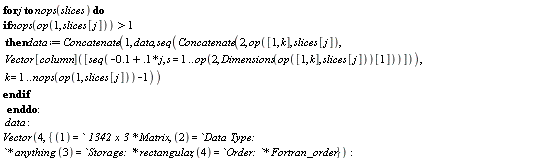 for j to nops(slices) do if nops(op(1, slices[j])) > 1 then data := Concatenate(1, data, seq(Concatenate(2, op([1, k], slices[j]), Vector[column]([seq(-.1+.1*j, s = 1 .. op(2, Dimensions(op([1, k], slices[j]))[1]))])), k = 1 .. nops(op(1, slices[j]))-1)) end if end do; data; Vector(4, {1 = ` 1342 x 3 `*Matrix, 2 = `Data Type: `*anything, 3 = `Storage: `*rectangular, 4 = `Order: `*Fortran_order})
