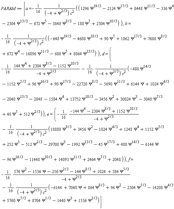 PARAM := [a = -(1/16)*(1296*Psi^(19/3)-2124*Psi^(17/3)+8448*Psi^(11/3)-336*Psi^4-2304*Psi^(13/3)-672*Psi^5-3840*Psi^(8/3)-180*Psi^7+2304*Psi^(10/3))/((-4+Psi^(2/3))*c^2), b = -(1/16)*(-648*Psi^(19/3)-4608*Psi^(10/3)+90*Psi^7+1062*Psi^(17/3)+7680*Psi^(8/3)+672*Psi^4-16896*Psi^(11/3)-600*Psi^5+8064*Psi^(13/3))/((-4+Psi^(2/3))*c^2), d = -(1/16)*(144*Psi^4+2304*Psi^(8/3)-1152*Psi^(10/3))/(-4+Psi^(2/3))-(1/16)*(-480*Psi^(14/3)-1152*Psi^(5/3)+96*Psi^(16/3)+90*Psi^(17/3)-22720*Psi^(8/3)-5690*Psi^(11/3)+6144*Psi+1024*Psi^(4/3)-2040*Psi^(13/3)-2048-1584*Psi^4+13752*Psi^(10/3)-3456*Psi^2+30024*Psi^3-3040*Psi^(7/3)+48*Psi^5+512*Psi^(2/3))/((-4+Psi^(2/3))*c^2), e = -(1/16)*(-144*Psi^4-2304*Psi^(8/3)+1152*Psi^(10/3))/(-4+Psi^(2/3))-(1/16)*(18880*Psi^(8/3)+3456*Psi^2-1024*Psi^(4/3)+1248*Psi^4+1152*Psi^(5/3)+252*Psi^5-512*Psi^(2/3)-29700*Psi^3-1992*Psi^(13/3)-45*Psi^(17/3)+480*Psi^(14/3)-6144*Psi-96*Psi^(16/3)-11448*Psi^(10/3)+14093*Psi^(11/3)+2464*Psi^(7/3)+2048)/((-4+Psi^(2/3))*c^2), f = -(1/16)*(576*Psi^2-1536*Psi-256*Psi^(2/3)-144*Psi^(8/3)+1024+384*Psi^(5/3))/(-4+Psi^(2/3))-(1/16)*(-6144+7040*Psi+864*Psi^(8/3)+96*Psi^2-2304*Psi^(5/3)-14208*Psi^(4/3)+5760*Psi^(7/3)+8704*Psi^(1/3)-1440*Psi^3+1536*Psi^(2/3))/((-4+Psi^(2/3))*c^2)]:
