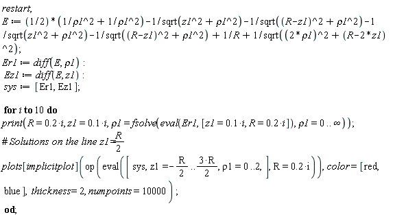 restart; E := (1/2)*(1/rho1^2+1/rho1^2)-1/sqrt(z1^2+rho1^2)-1/sqrt((R-z1)^2+rho1^2)-1/sqrt(z1^2+rho1^2)-1/sqrt((R-z1)^2+rho1^2)+1/R+1/sqrt((2*rho1)^2+(R-2*z1)^2); Er1 := diff(E, rho1); Ez1 := diff(E, z1); sys := [Er1, Ez1]; for i to 10 do print(R = .2*i, z1 = .1*i, rho1 = fsolve(eval(Er1, [z1 = .1*i, R = .2*i]), rho1 = 0 .. infinity)); plots[implicitplot](op(eval([sys, z1 = -(1/2)*R .. 3*R*(1/2), rho1 = 0 .. 2], R = .2*i)), color = [red, blue], thickness = 2, numpoints = 10000) end do