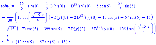 soln[3] := -15/2+y(0)+(1/2)*(D(y))(0)+((D@@2)(y))(0)-5*cos(5)-(57/2)*sin(5)+(1/30)*((15*cos(15^(1/2)*t/4)*(-(D(y))(0)-2*((D@@2)(y))(0)+10*cos(5)+57*sin(5)+15)+15^(1/2)*(-70*cos(5)-399*sin(5)+7*(D(y))(0)-2*((D@@2)(y))(0)-105)*sin(15^(1/2)*t/4))*exp(-t/4))+(10*cos(5)+57*sin(5)+15)*t