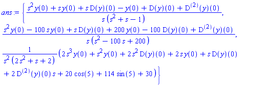 ans := {(s^2*y(0)+s*y(0)+s*(D(y))(0)-y(0)+(D(y))(0)+((D@@2)(y))(0))/(s*(s^2+s-1)), (s^2*y(0)-100*s*y(0)+s*(D(y))(0)+200*y(0)-100*(D(y))(0)+((D@@2)(y))(0))/(s*(s^2-100*s+200)), (2*s^3*y(0)+s^2*y(0)+2*s^2*(D(y))(0)+2*s*y(0)+s*(D(y))(0)+2*((D@@2)(y))(0)*s+20*cos(5)+114*sin(5)+30)/(s^2*(2*s^2+s+2))}