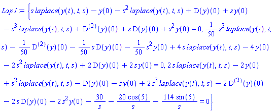 Lap1 := {s*laplace(y(t), t, s)-y(0)-s^2*laplace(y(t), t, s)+(D(y))(0)+s*y(0)-s^3*laplace(y(t), t, s)+((D@@2)(y))(0)+s*(D(y))(0)+s^2*y(0) = 0, (1/50)*(s^3*laplace(y(t), t, s))-(1/50)*((D@@2)(y))(0)-(1/50)*(s*(D(y))(0))-(1/50)*(s^2*y(0))+4*s*laplace(y(t), t, s)-4*y(0)-2*s^2*laplace(y(t), t, s)+2*(D(y))(0)+2*s*y(0) = 0, 2*s*laplace(y(t), t, s)-2*y(0)+s^2*laplace(y(t), t, s)-(D(y))(0)-s*y(0)+2*s^3*laplace(y(t), t, s)-2*((D@@2)(y))(0)-2*s*(D(y))(0)-2*s^2*y(0)-30/s-20*cos(5)/s-114*sin(5)/s = 0}