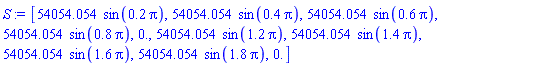 S := [54054.054*sin(.2*Pi), 54054.054*sin(.4*Pi), 54054.054*sin(.6*Pi), 54054.054*sin(.8*Pi), 0., 54054.054*sin(1.2*Pi), 54054.054*sin(1.4*Pi), 54054.054*sin(1.6*Pi), 54054.054*sin(1.8*Pi), 0.]