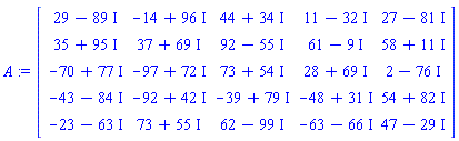 A := Matrix(5, 5, {(1, 1) = 29-89*I, (1, 2) = -14+96*I, (1, 3) = 44+34*I, (1, 4) = 11-32*I, (1, 5) = 27-81*I, (2, 1) = 35+95*I, (2, 2) = 37+69*I, (2, 3) = 92-55*I, (2, 4) = 61-9*I, (2, 5) = 58+11*I, (3, 1) = -70+77*I, (3, 2) = -97+72*I, (3, 3) = 73+54*I, (3, 4) = 28+69*I, (3, 5) = 2-76*I, (4, 1) = -43-84*I, (4, 2) = -92+42*I, (4, 3) = -39+79*I, (4, 4) = -48+31*I, (4, 5) = 54+82*I, (5, 1) = -23-63*I, (5, 2) = 73+55*I, (5, 3) = 62-99*I, (5, 4) = -63-66*I, (5, 5) = 47-29*I})
