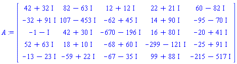 A := Matrix(5, 5, {(1, 1) = 42+32*I, (1, 2) = 82-63*I, (1, 3) = 12+12*I, (1, 4) = 22+21*I, (1, 5) = 60-82*I, (2, 1) = -32+91*I, (2, 2) = 107-453*I, (2, 3) = -62+45*I, (2, 4) = 14+90*I, (2, 5) = -95-70*I, (3, 1) = -1-I, (3, 2) = 42+30*I, (3, 3) = -670-196*I, (3, 4) = 16+80*I, (3, 5) = -20+41*I, (4, 1) = 52+63*I, (4, 2) = 18+10*I, (4, 3) = -68+60*I, (4, 4) = -299-121*I, (4, 5) = -25+91*I, (5, 1) = -13-23*I, (5, 2) = -59+22*I, (5, 3) = -67-35*I, (5, 4) = 99+88*I, (5, 5) = -215-517*I})