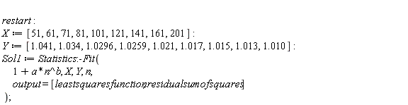 restart; X := [51, 61, 71, 81, 101, 121, 141, 161, 201]; Y := [1.041, 1.034, 1.0296, 1.0259, 1.021, 1.017, 1.015, 1.013, 1.010]; Sol1 := Statistics:-Fit(1+a*n^b, X, Y, n, output = [leastsquaresfunction, residualsumofsquares])