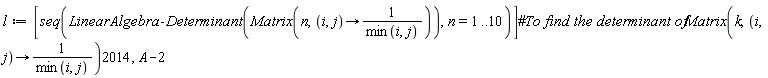 l := [seq(LinearAlgebra:-Determinant(Matrix(n, proc (i, j) options operator, arrow; 1/min(i, j) end proc)), n = 1 .. 10)]