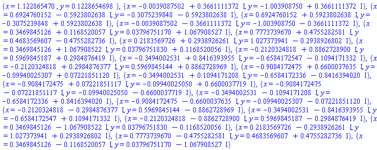 {x = 1.122865470, y = .1228654698}, {x = -0.39087502e-2+.3661111372*I, y = -1.003908750+.3661111372*I}, {x = .6924760152-.5923802638*I, y = -.3075239848-.5923802638*I}, {x = .6924760152+.5923802638*I, y = -.3075239848+.5923802638*I}, {x = -0.39087502e-2-.3661111372*I, y = -1.003908750-.3661111372*I}, {x = .3469845126+.1168520057*I, y = 0.3796751170e-1+1.067908527*I}, {x = .7773739670+.4755282581*I, y = .4683569607-.4755282736*I}, {x = .2183569726+.2938926261*I, y = 1.027373941-.2938926802*I}, {x = .3469845126+1.067908522*I, y = 0.3796751830e-1+.1168520056*I}, {x = -.2120324818+.8862728900*I, y = .5969845187+.2984876419*I}, {x = -.3494002531+.8416393955*I, y = -.6584172547-.1094171332*I}, {x = -.2120324818+.2984876377*I, y = .5969845144+.8862728969*I}, {x = -.9084172475+.6600037635*I, y = -0.9940025307e-1+0.7221851120e-1*I}, {x = -.3494002531+.1094171208*I, y = -.6584172336-.8416394020*I}, {x = -.9084172475+0.7221851117e-1*I, y = -0.9940025050e-1+.6600037719*I}, {x = -.9084172475-0.7221851117e-1*I, y = -0.9940025050e-1-.6600037719*I}, {x = -.3494002531-.1094171208*I, y = -.6584172336+.8416394020*I}, {x = -.9084172475-.6600037635*I, y = -0.9940025307e-1-0.7221851120e-1*I}, {x = -.2120324818-.2984876377*I, y = .5969845144-.8862728969*I}, {x = -.3494002531-.8416393955*I, y = -.6584172547+.1094171332*I}, {x = -.2120324818-.8862728900*I, y = .5969845187-.2984876419*I}, {x = .3469845126-1.067908522*I, y = 0.3796751830e-1-.1168520056*I}, {x = .2183569726-.2938926261*I, y = 1.027373941+.2938926802*I}, {x = .7773739670-.4755282581*I, y = .4683569607+.4755282736*I}, {x = .3469845126-.1168520057*I, y = 0.3796751170e-1-1.067908527*I}