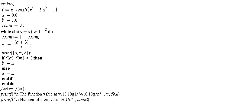 restart; f := proc (x) options operator, arrow; evalf(x^3-3*x^2+1) end proc; a := 0.; b := 1.0; count := 0; while abs(b-a) > 10^(-8) do count := 1+count; m := (a+b)*(1/2); print([a, m, b]); if f(a)*f(m) < 0 then b := m else a := m end if end do; fval := f(m); printf("\n The function value at %10.10g is %10.10g.\n", m, fval)*printf("\n Number of interations: %d.\n", count)