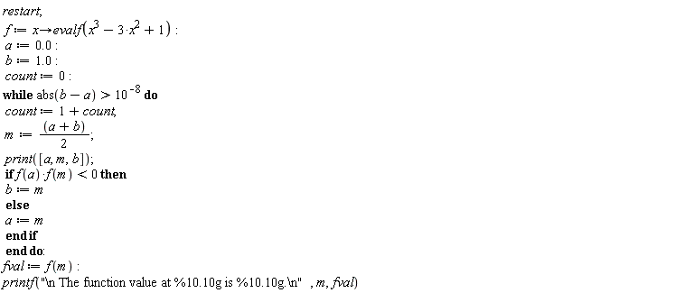 restart; f := proc (x) options operator, arrow; evalf(x^3-3*x^2+1) end proc; a := 0.; b := 1.0; count := 0; while abs(b-a) > 10^(-8) do count := 1+count; m := (a+b)*(1/2); print([a, m, b]); if f(a)*f(m) < 0 then b := m else a := m end if end do; fval := f(m); printf("\n The function value at %10.10g is %10.10g.\n", m, fval)