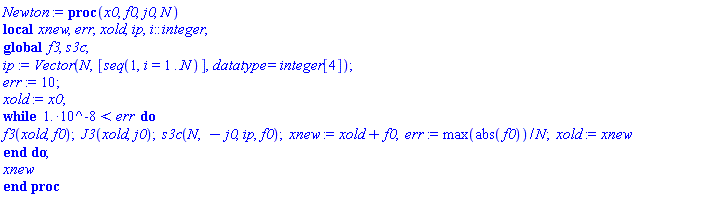 Newton := proc (x0, f0, j0, N) local xnew, err, xold, ip, i::integer; global f3, s3c; ip := Vector(N, [seq(1, i = 1 .. N)], datatype = integer[4]); err := 10; xold := x0; while 0.1e-7 < err do f3(xold, f0); J3(xold, j0); s3c(N, -j0, ip, f0); xnew := xold+f0; err := max(abs(f0))/N; xold := xnew end do; xnew end proc