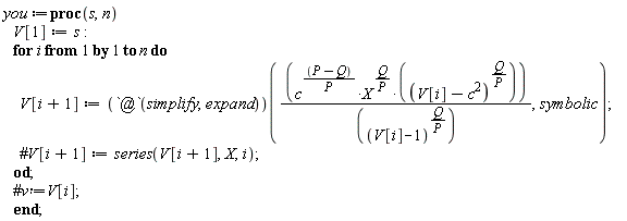 you := proc (s, n) V[1] := s; for i to n do V[i+1] := (`@`(simplify, expand))(c^((P-Q)/P)*X^(Q/P)*(-c^2+V[i])^(Q/P)/(V[i]-1)^(Q/P), symbolic) end do end proc