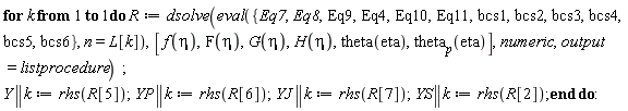 for k to 1 do R := dsolve(eval({Eq10, Eq11, Eq4, Eq7, Eq8, Eq9, bcs1, bcs2, bcs3, bcs4, bcs5, bcs6}, n = L[k]), [f(eta), F(eta), G(eta), H(eta), theta(eta), theta[p](eta)], numeric, output = listprocedure); Y || k := rhs(R[5]); YP || k := rhs(R[6]); YJ || k := rhs(R[7]); YS || k := rhs(R[2]) end do