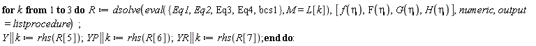 for k to 3 do R := dsolve(eval({Eq1, Eq2, Eq3, Eq4, bcs1}, M = L[k]), [f(eta), F(eta), G(eta), H(eta)], numeric, output = listprocedure); Y || k := rhs(R[5]); YP || k := rhs(R[6]); YR || k := rhs(R[7]) end do: